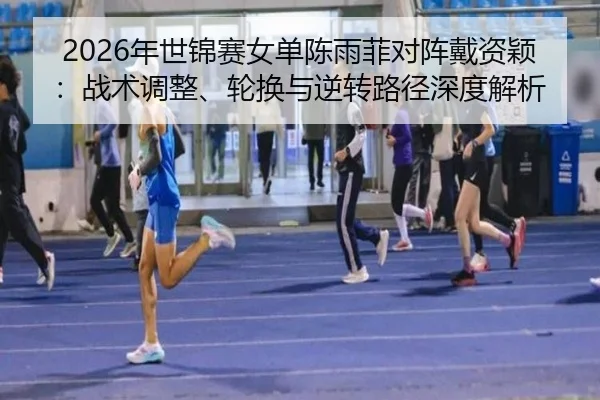 2026年世锦赛女单陈雨菲对阵戴资颖：战术调整、轮换与逆转路径深度解析